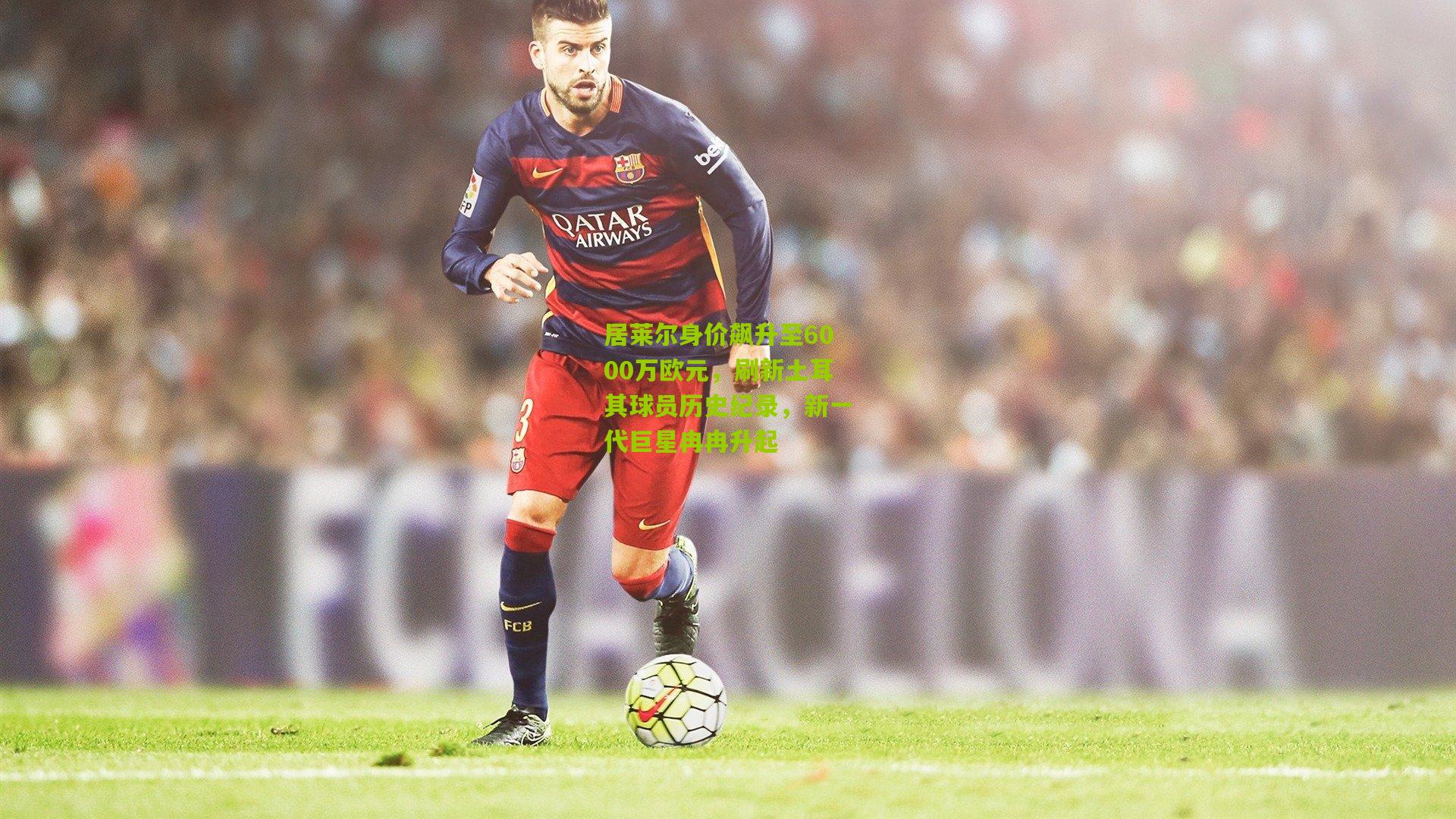 居莱尔身价飙升至6000万欧元,刷新土耳其球员历史纪录,新一代巨星冉冉升起