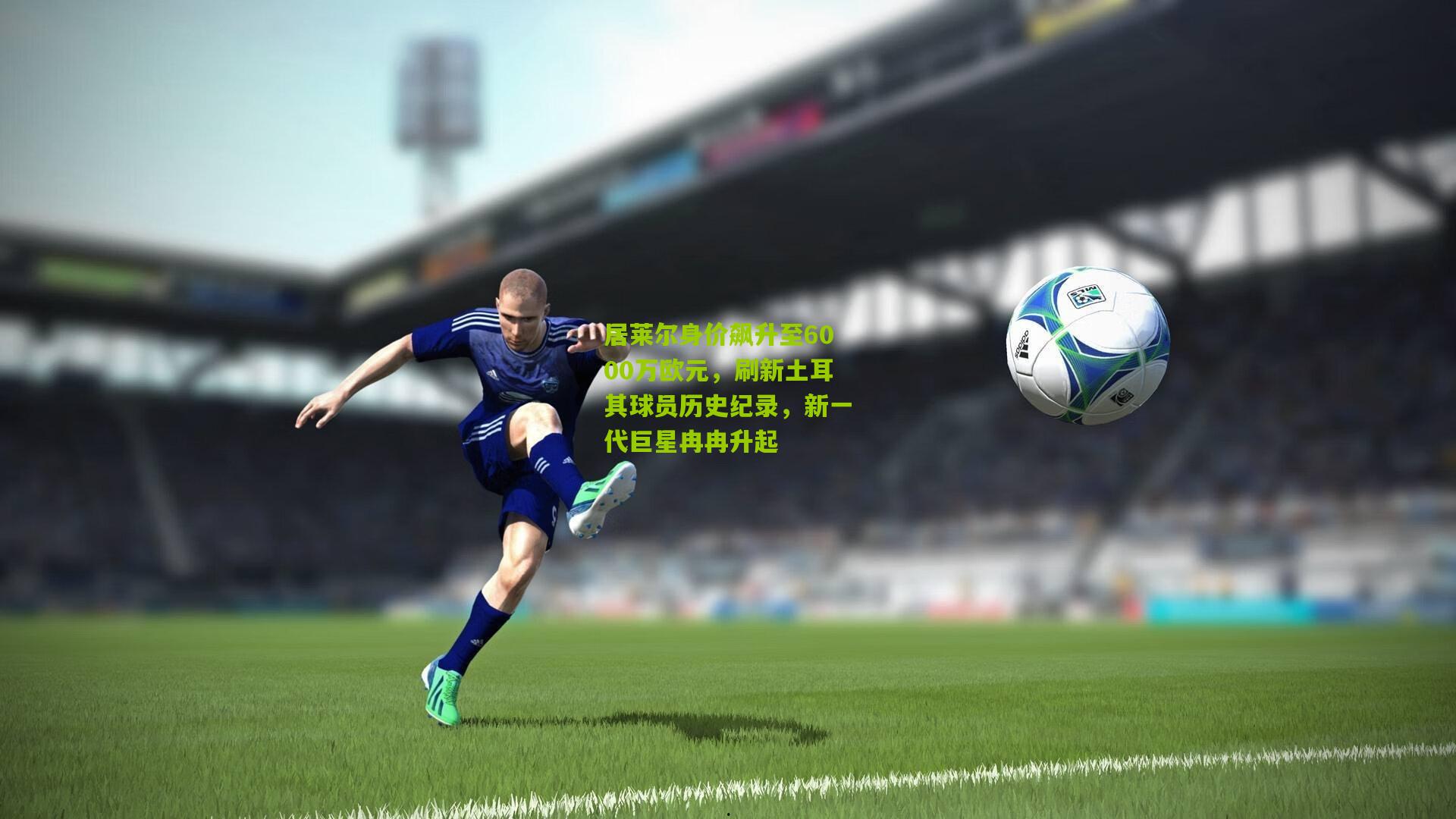 居莱尔身价飙升至6000万欧元,刷新土耳其球员历史纪录,新一代巨星冉冉升起